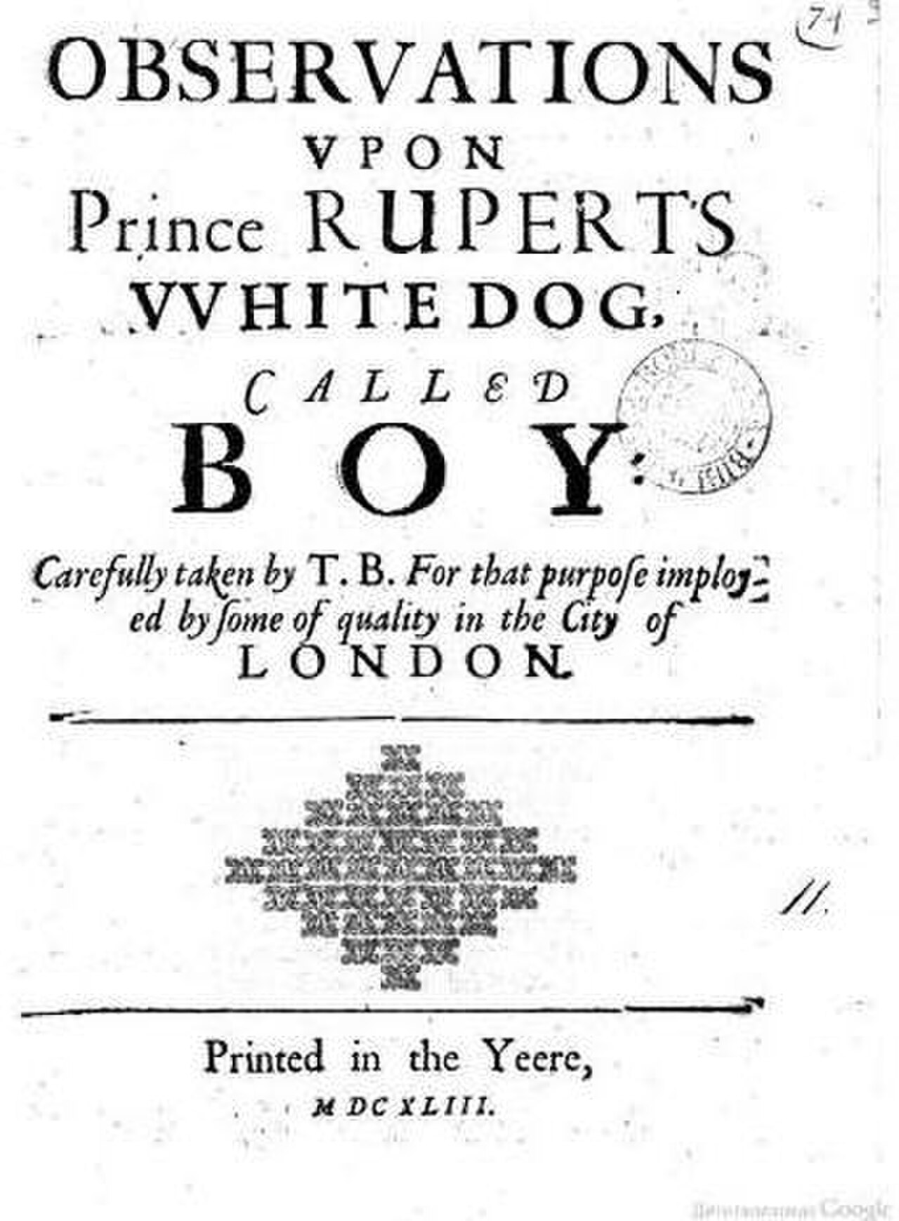 Title page: Observations upon Prince Ruperts White Dog, called Boy. Carefully taken by T. B. For that purpose imployed by some of quality in the City of London. Printed in the Yeere MDCXLIII